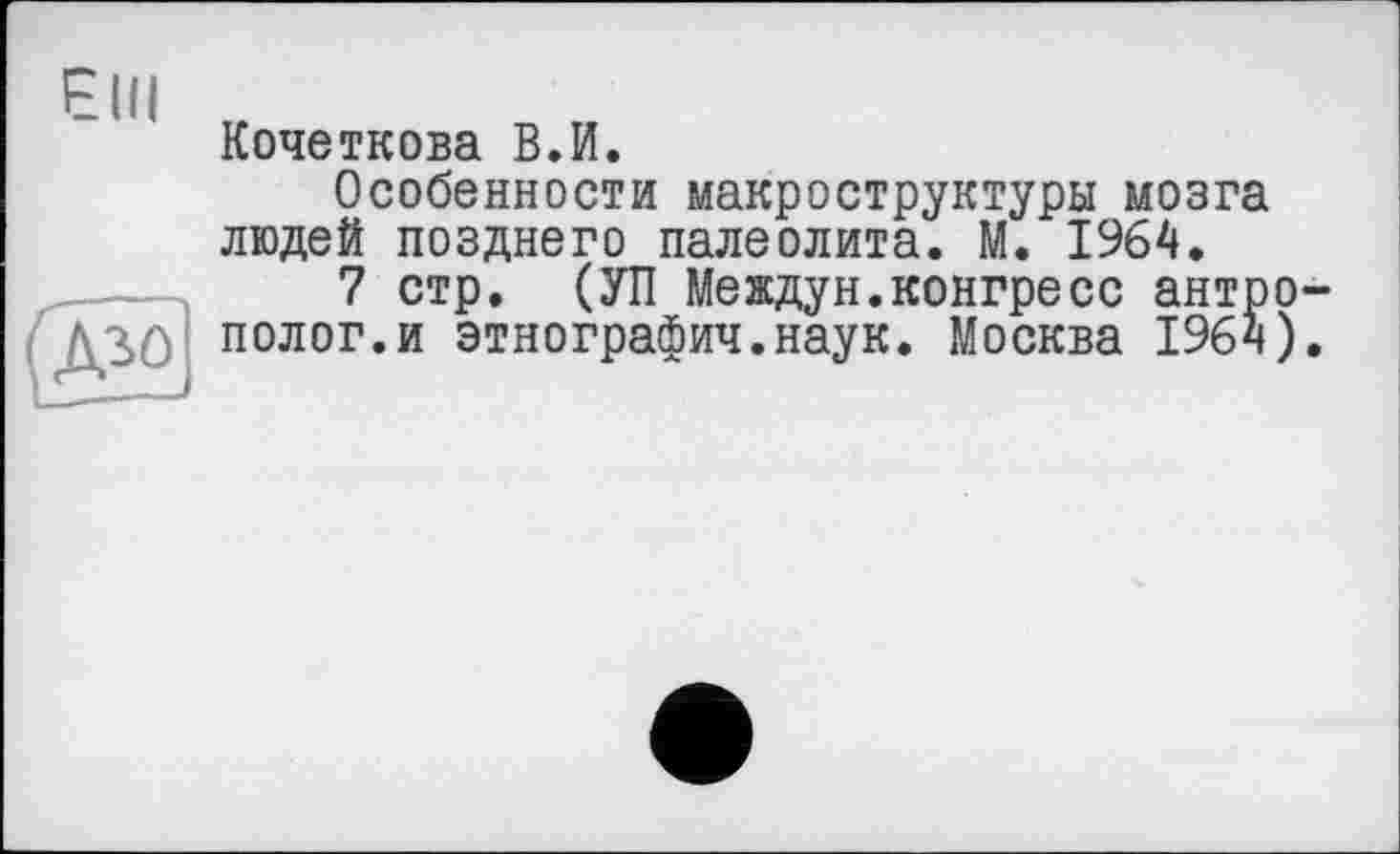 ﻿Elli
(Д>о]
Кочеткова ВЛ.
Особенности макроструктуры мозга людей позднего палеолита. М. 1964.
7 стр. (УП Междун.конгресс антрополог, и этнографии.наук. Москва 1964).